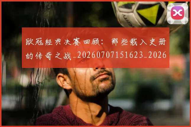 欧冠经典决赛回顾：那些载入史册的传奇之战_20260707151623_20260801164745