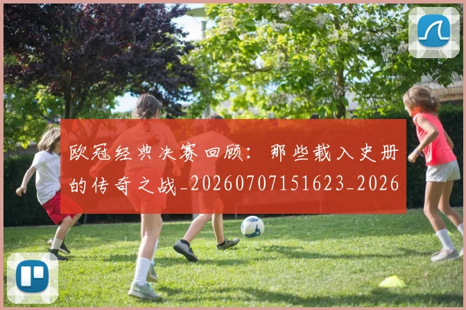 欧冠经典决赛回顾：那些载入史册的传奇之战_20260707151623_20260801164745